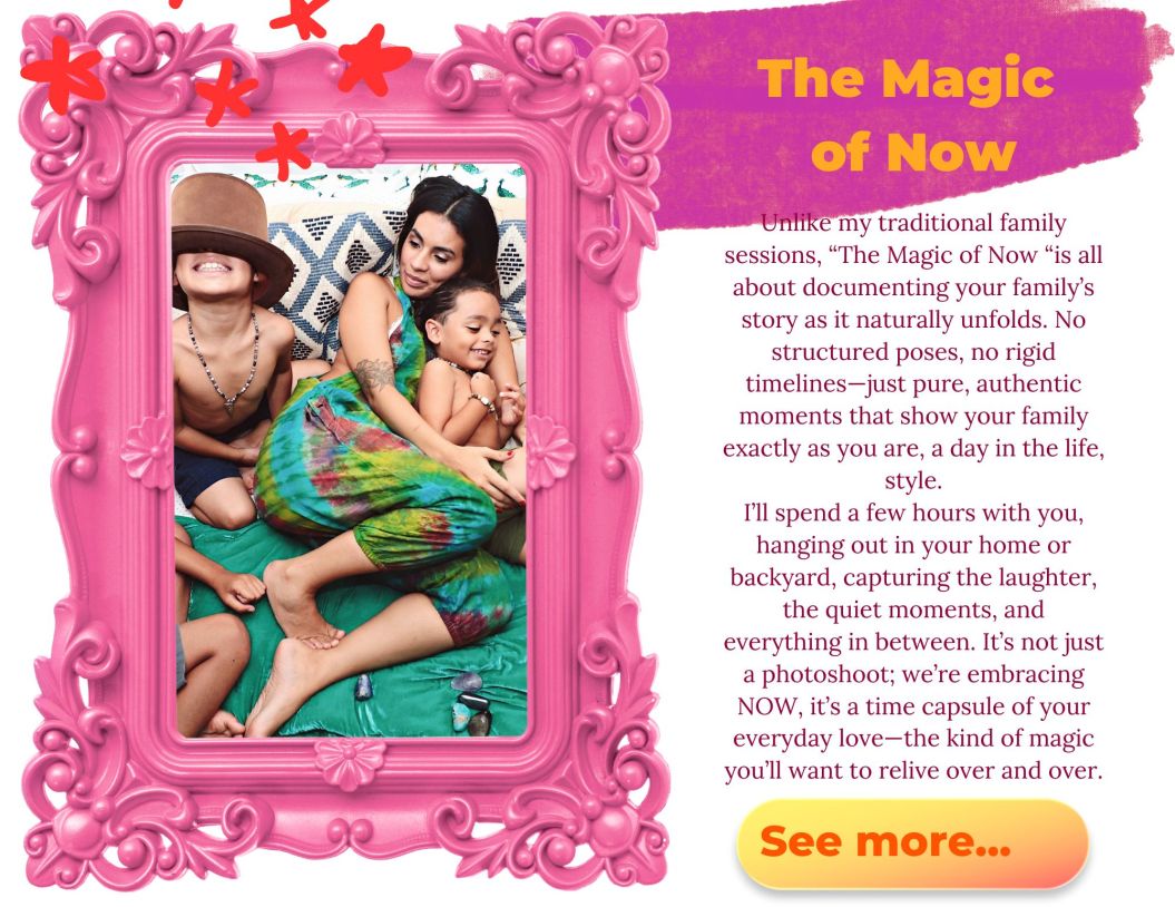 Unlike my traditional family sessions, "The Magic of Now "is all about documenting your family’s story as it naturally unfolds. No structured poses, no rigid timelines—just pure, authentic moments that show your family exactly as you are, a day in the life, style.

I’ll spend a few hours with you, hanging out in your home or backyard, capturing the laughter, the quiet moments, and everything in between. It’s not just a photoshoot; we're embracing NOW, it’s a time capsule of your everyday love—the kind of magic you’ll want to relive over and over.
